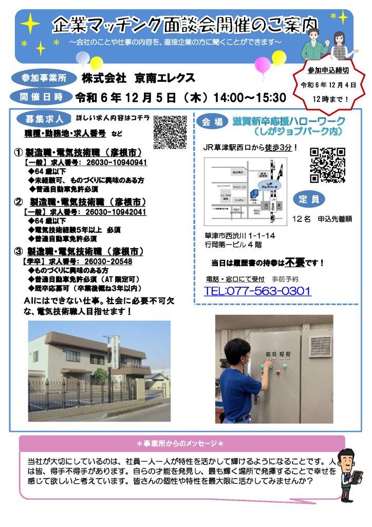 企業マッチング面談会【株式会社京南エレクス】～会社のことが直接、聞ける！～開催日時令和6年12月19日（木）14:00～15:30滋賀新卒応援ハローワーク滋賀わかもの支援コーナー　TEL：077-563-0301　企業マッチング面談会は1日1社限定で、企業担当者から直接説明を聞くことができる機会です。是非、お気軽にご参加ください。参加ご希望の場合は、お電話または窓口にて直接お申し込みください。